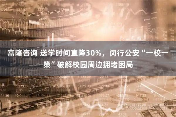 富隆咨询 送学时间直降30%，闵行公安“一校一策”破解校园周边拥堵困局