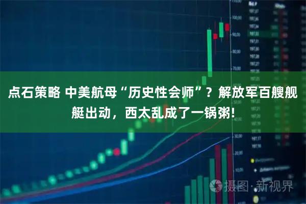 点石策略 中美航母“历史性会师”？解放军百艘舰艇出动，西太乱成了一锅粥!