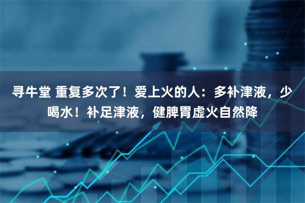 寻牛堂 重复多次了！爱上火的人：多补津液，少喝水！补足津液，健脾胃虚火自然降