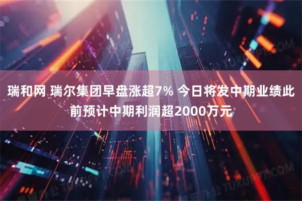 瑞和网 瑞尔集团早盘涨超7% 今日将发中期业绩此前预计中期利润超2000万元