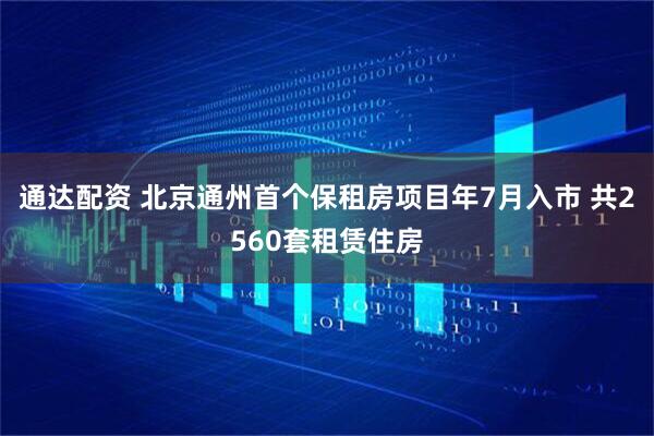 通达配资 北京通州首个保租房项目年7月入市 共2560套租赁住房
