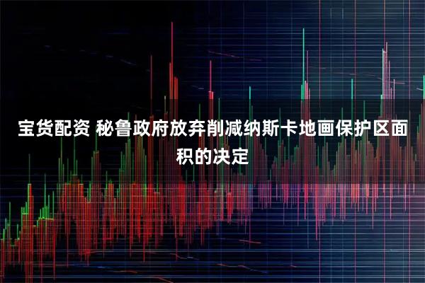 宝货配资 秘鲁政府放弃削减纳斯卡地画保护区面积的决定