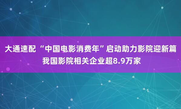 大通速配 “中国电影消费年”启动助力影院迎新篇 我国影院相关企业超8.9万家