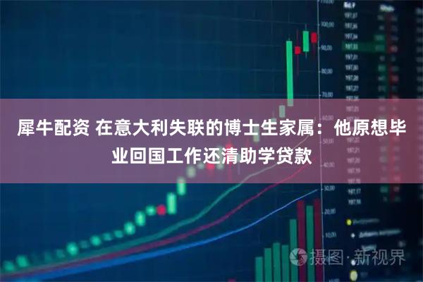 犀牛配资 在意大利失联的博士生家属：他原想毕业回国工作还清助学贷款