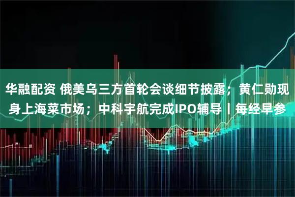 华融配资 俄美乌三方首轮会谈细节披露；黄仁勋现身上海菜市场；中科宇航完成IPO辅导丨每经早参