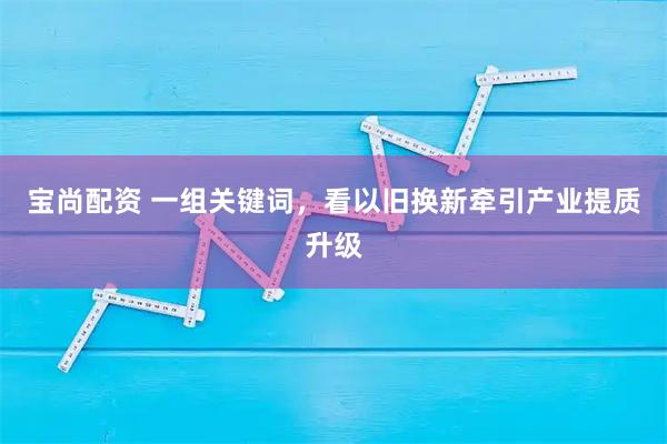 宝尚配资 一组关键词，看以旧换新牵引产业提质升级