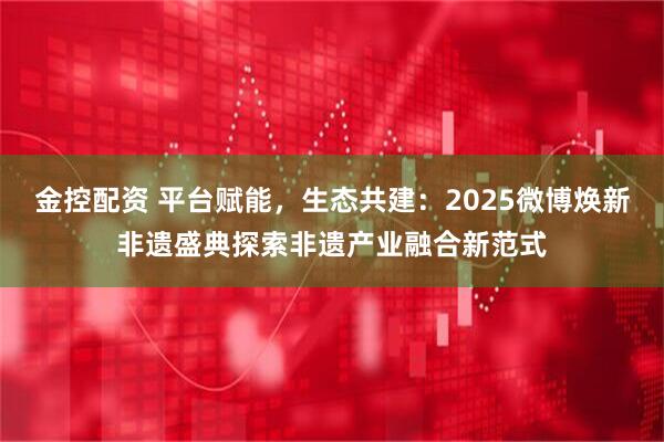 金控配资 平台赋能，生态共建：2025微博焕新非遗盛典探索非遗产业融合新范式