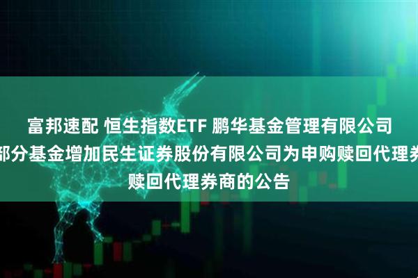富邦速配 恒生指数ETF 鹏华基金管理有限公司关于旗下部分基金增加民生证券股份有限公司为申购赎回代理券商的公告