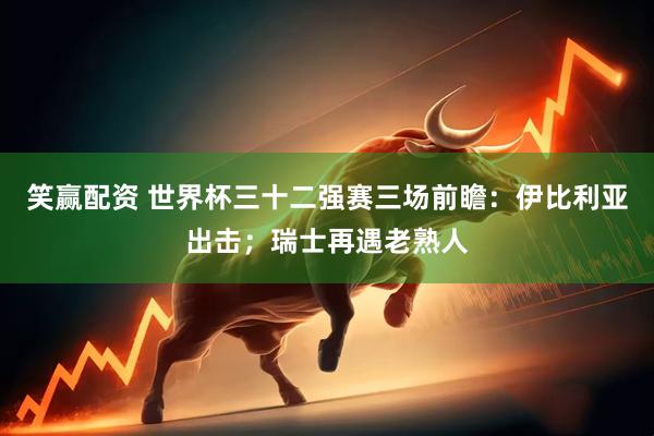 笑赢配资 世界杯三十二强赛三场前瞻：伊比利亚出击；瑞士再遇老熟人
